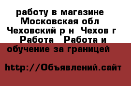 работу в магазине - Московская обл., Чеховский р-н, Чехов г. Работа » Работа и обучение за границей   